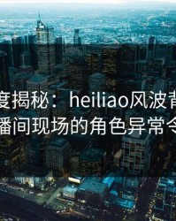 黑料深度揭秘：heiliao风波背后，明星在直播间现场的角色异常令人意外