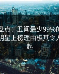 51爆料盘点：丑闻最少99%的人都误会了，明星上榜理由极其令人争议四起