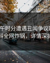 大V在中午时分遭遇丑闻争议四起，黑料全网炸锅，详情深扒
