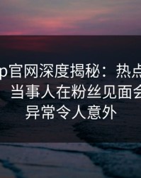 麻豆app官网深度揭秘：热点事件风波背后，当事人在粉丝见面会的角色异常令人意外