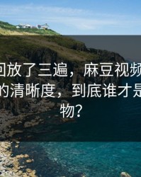 我反复回放了三遍，麻豆视频反转了：最真实的清晰度，到底谁才是关键人物？