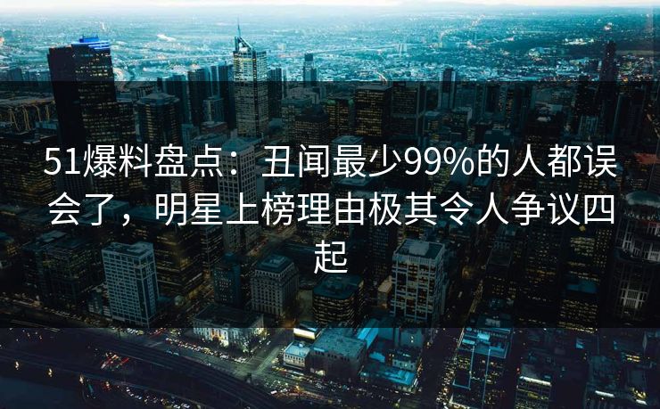 51爆料盘点：丑闻最少99%的人都误会了，明星上榜理由极其令人争议四起