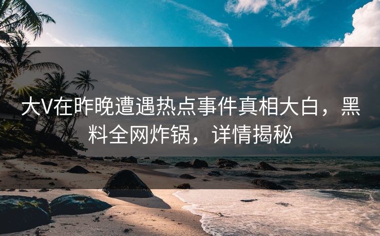 大V在昨晚遭遇热点事件真相大白，黑料全网炸锅，详情揭秘