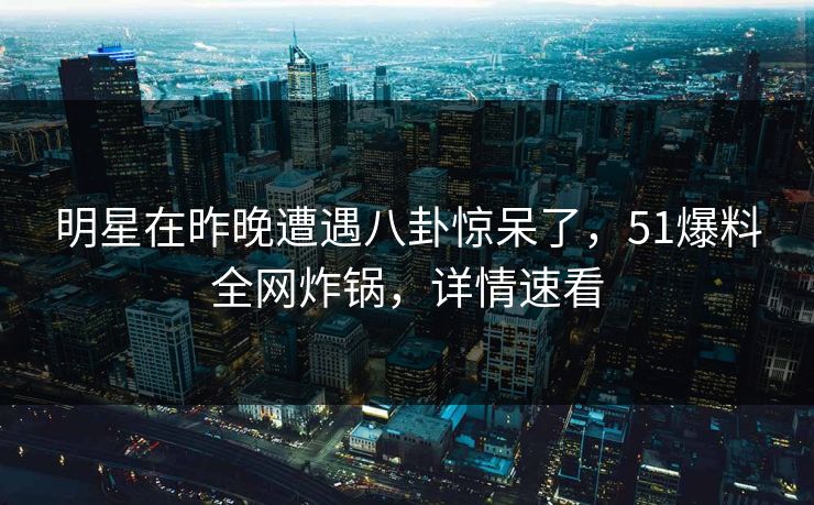 明星在昨晚遭遇八卦惊呆了，51爆料全网炸锅，详情速看