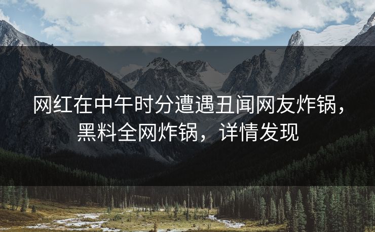 网红在中午时分遭遇丑闻网友炸锅，黑料全网炸锅，详情发现