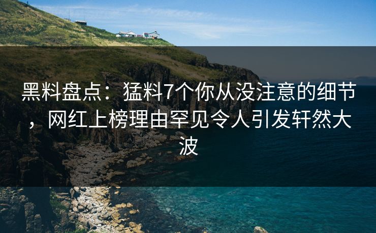黑料盘点：猛料7个你从没注意的细节，网红上榜理由罕见令人引发轩然大波