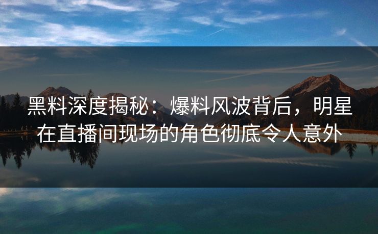 黑料深度揭秘:爆料风波背后,明星在直播间现场的角色彻底令人意外 黑料深度揭秘:爆料风波背后,明星在直播间现场的角色彻底令人意外