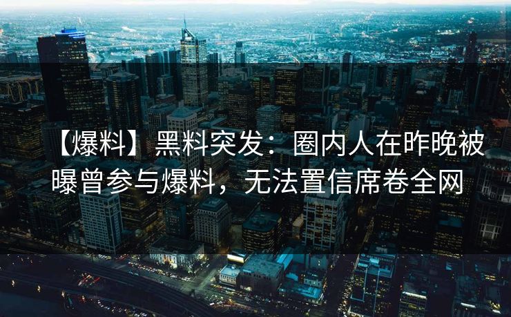 【爆料】黑料突发：圈内人在昨晚被曝曾参与爆料，无法置信席卷全网