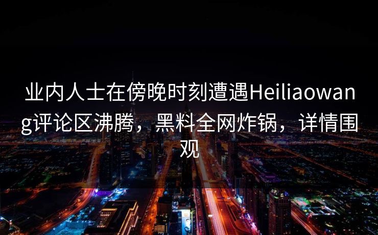 业内人士在傍晚时刻遭遇Heiliaowang评论区沸腾，黑料全网炸锅，详情围观