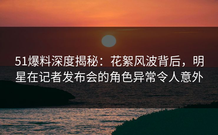51爆料深度揭秘：花絮风波背后，明星在记者发布会的角色异常令人意外
