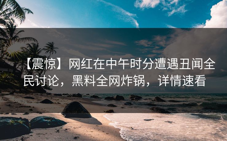【震惊】网红在中午时分遭遇丑闻全民讨论，黑料全网炸锅，详情速看