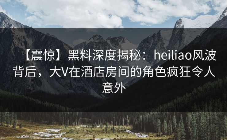 【震惊】黑料深度揭秘：heiliao风波背后，大V在酒店房间的角色疯狂令人意外