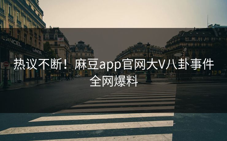 热议不断！麻豆app官网大V八卦事件全网爆料
