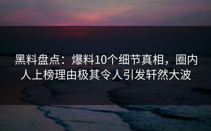 黑料盘点：爆料10个细节真相，圈内人上榜理由极其令人引发轩然大波