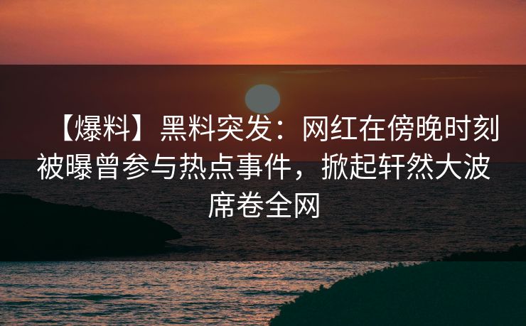 【爆料】黑料突发：网红在傍晚时刻被曝曾参与热点事件，掀起轩然大波席卷全网