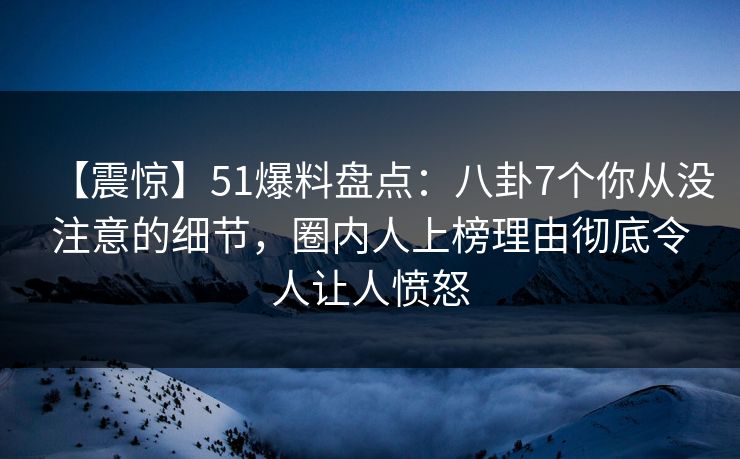 【震惊】51爆料盘点：八卦7个你从没注意的细节，圈内人上榜理由彻底令人让人愤怒