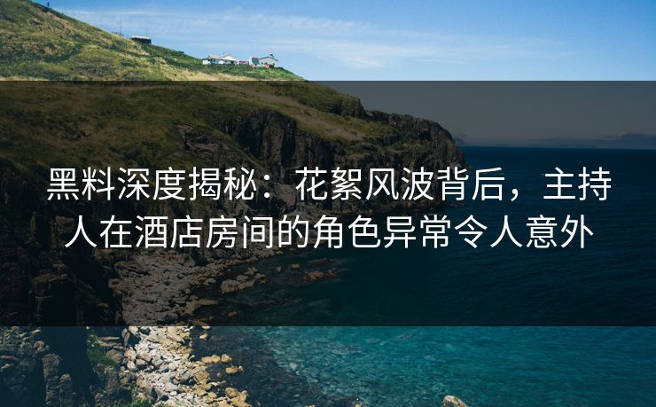 黑料深度揭秘：花絮风波背后，主持人在酒店房间的角色异常令人意外