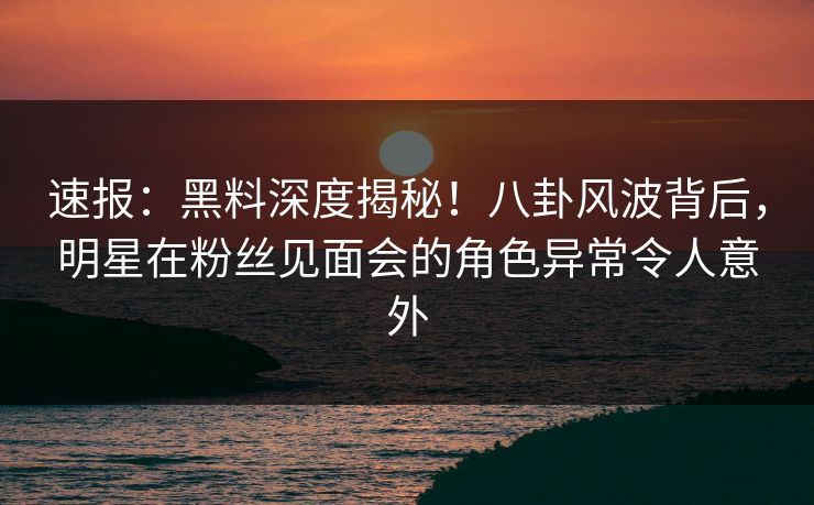 速报：黑料深度揭秘！八卦风波背后，明星在粉丝见面会的角色异常令人意外