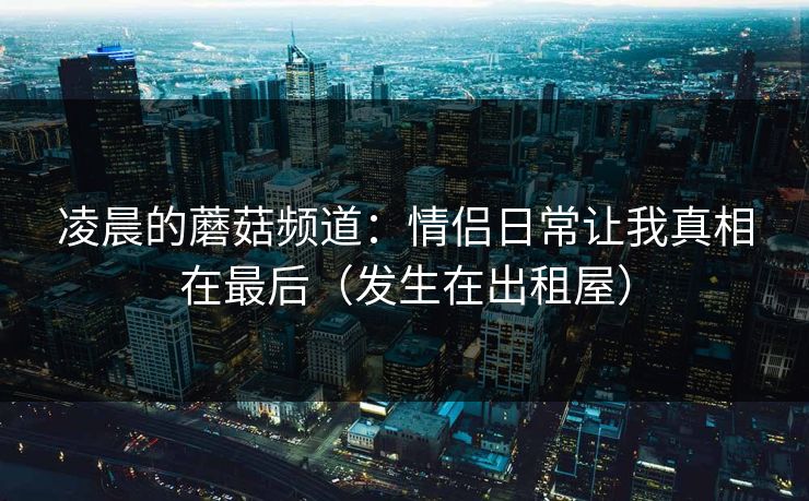 凌晨的蘑菇频道：情侣日常让我真相在最后（发生在出租屋）