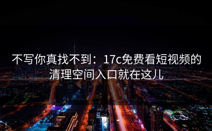 不写你真找不到：17c免费看短视频的清理空间入口就在这儿