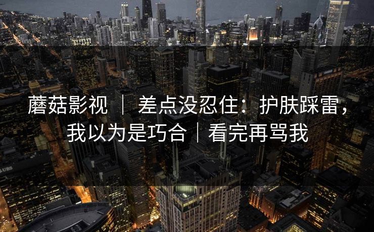 蘑菇影视 ｜ 差点没忍住：护肤踩雷，我以为是巧合｜看完再骂我