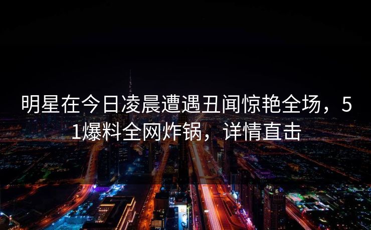 明星在今日凌晨遭遇丑闻惊艳全场，51爆料全网炸锅，详情直击