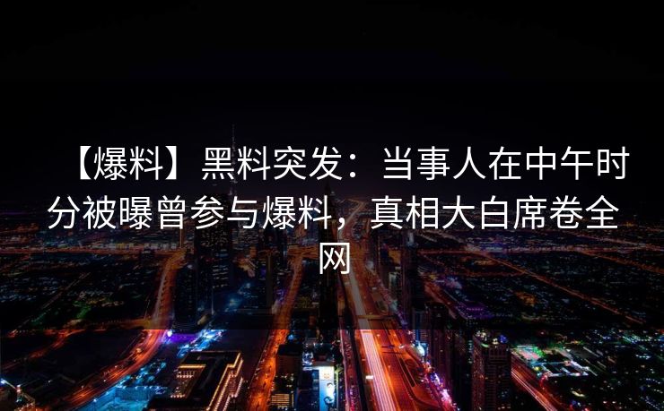 【爆料】黑料突发：当事人在中午时分被曝曾参与爆料，真相大白席卷全网