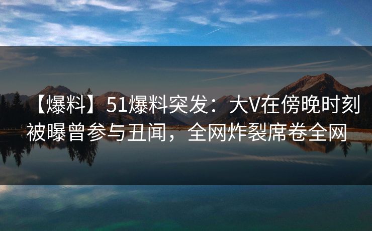 【爆料】51爆料突发：大V在傍晚时刻被曝曾参与丑闻，全网炸裂席卷全网