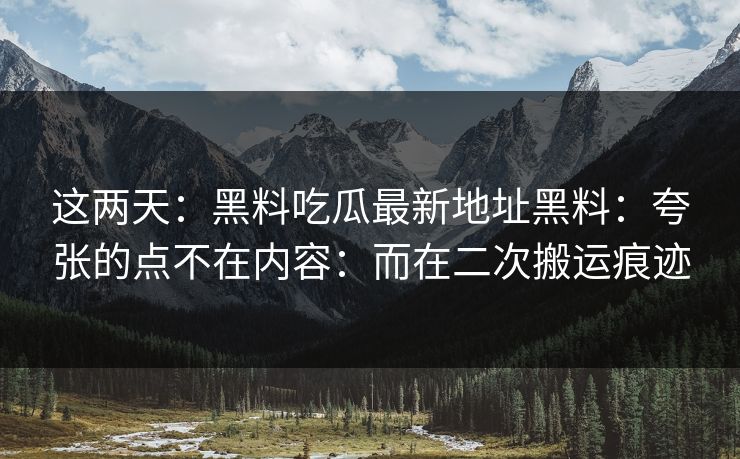 这两天：黑料吃瓜最新地址黑料：夸张的点不在内容：而在二次搬运痕迹